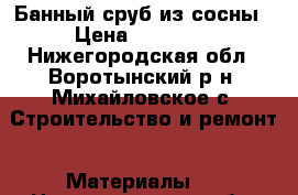 Банный сруб из сосны › Цена ­ 34 000 - Нижегородская обл., Воротынский р-н, Михайловское с. Строительство и ремонт » Материалы   . Нижегородская обл.